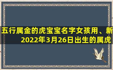 五行属金的虎宝宝名字女孩用、新2022年3月26日出生的属虎女宝宝取名 旺运起名方法推荐